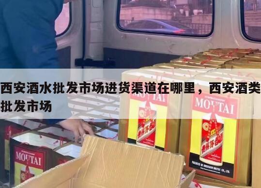 西安酒水批发市场进货渠道在哪里，西安酒类批发市场