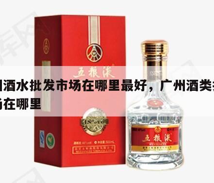 广州酒水批发市场在哪里最好，广州酒类批发市场在哪里