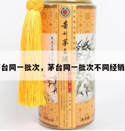 茅台同一批次，茅台同一批次不同经销商