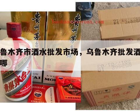 乌鲁木齐市酒水批发市场，乌鲁木齐批发酒水在哪
