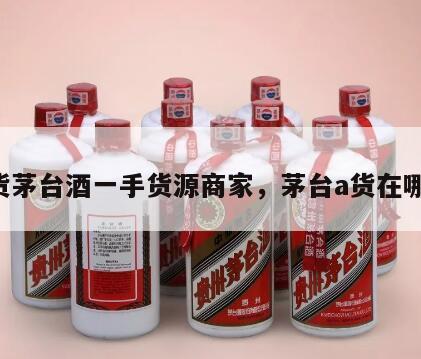 A货茅台酒一手货源商家，茅台a货在哪买