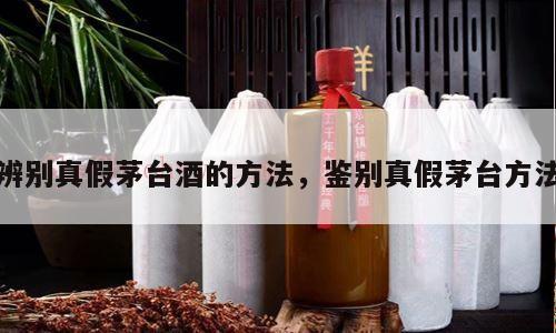 辨别真假茅台酒的方法，鉴别真假茅台方法