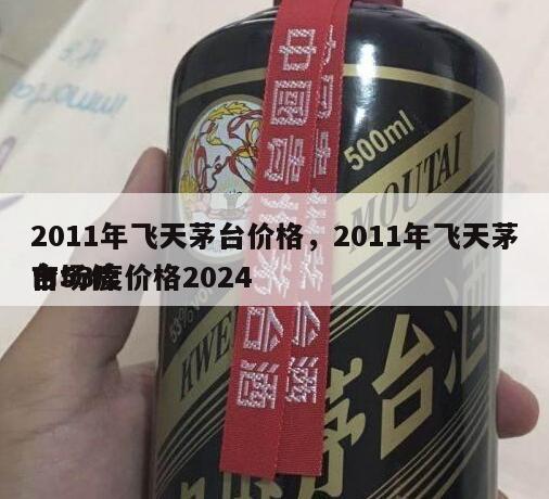 2011年飞天茅台价格，2011年飞天茅台53度价格2024
市场价