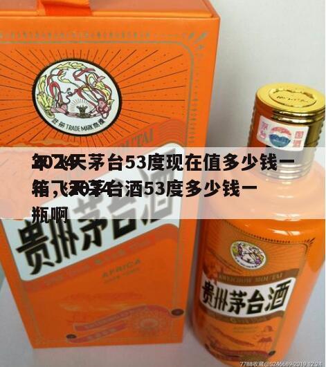 2024
年飞天茅台53度现在值多少钱一箱，2024
年飞天茅台酒53度多少钱一瓶啊