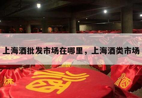 上海酒批发市场在哪里，上海酒类市场