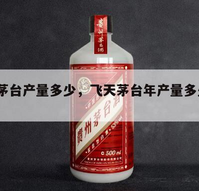 飞天茅台产量多少，飞天茅台年产量多少吨2024
