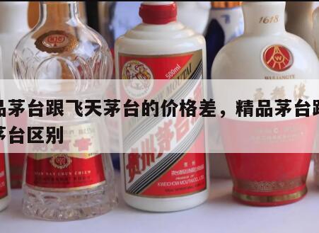 精品茅台跟飞天茅台的价格差，精品茅台跟飞天茅台区别