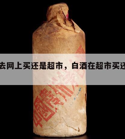 白酒去网上买还是超市，白酒在超市买还是网上买
