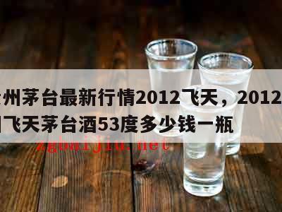 贵州茅台最新行情2012飞天，2012贵州飞天茅台酒53度多少钱一瓶