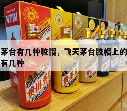 飞天茅台有几种胶帽，飞天茅台胶帽上的茅台字体有几种