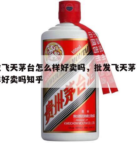 批发飞天茅台怎么样好卖吗，批发飞天茅台怎么样好卖吗知乎