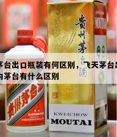 飞天茅台出口瓶装有何区别，飞天茅台出口型与国内茅台有什么区别