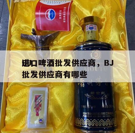 BJ
进口啤酒批发供应商，BJ
进口啤酒批发供应商有哪些
