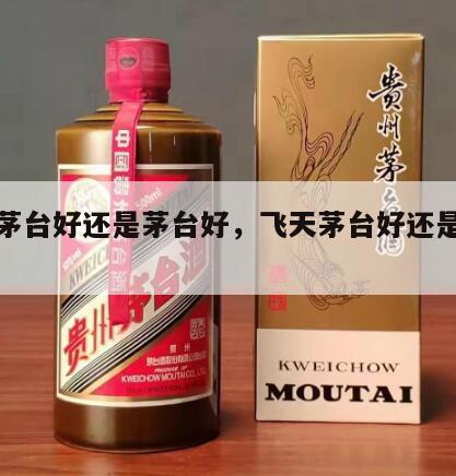 飞天茅台好还是茅台好，飞天茅台好还是茅台好喝