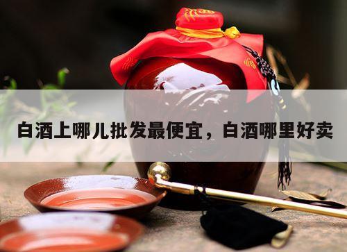 白酒上哪儿批发最便宜，白酒哪里好卖