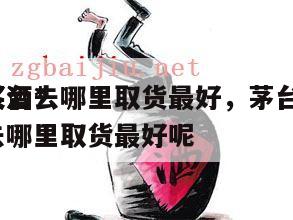 茅台*
买酒去哪里取货最好，茅台*
买酒去哪里取货最好呢