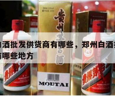 郑州白酒批发供货商有哪些，郑州白酒批发供货商有哪些地方