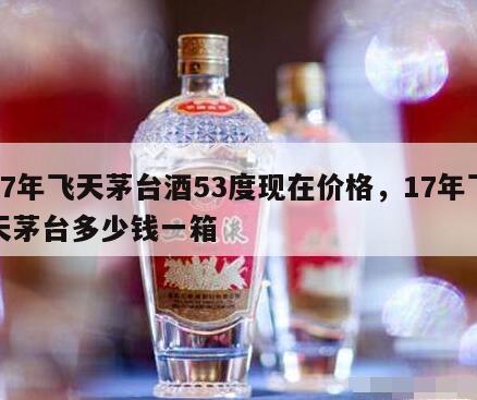 17年飞天茅台酒53度现在价格，17年飞天茅台多少钱一箱