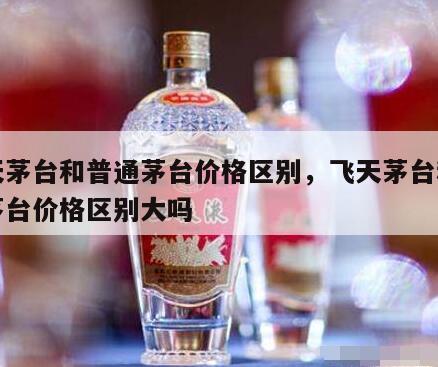 飞天茅台和普通茅台价格区别，飞天茅台和普通茅台价格区别大吗