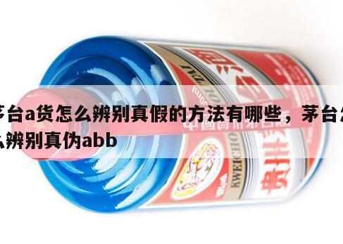 茅台a货怎么辨别真假的方法有哪些，茅台怎么辨别真伪abb