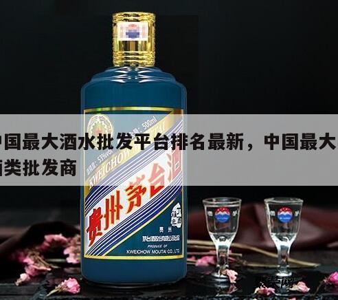 中国最大酒水批发平台排名最新，中国最大的酒类批发商