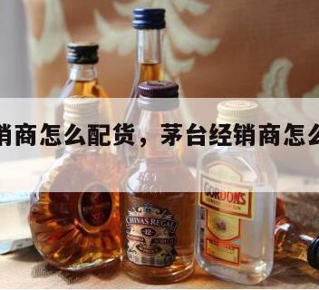 茅台经销商怎么配货，茅台经销商怎么配货流程