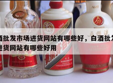 白酒批发市场进货网站有哪些好，白酒批发市场进货网站有哪些好用