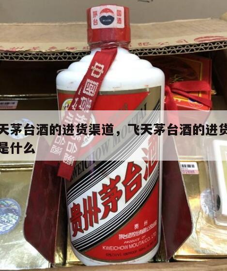飞天茅台酒的进货渠道，飞天茅台酒的进货渠道是什么