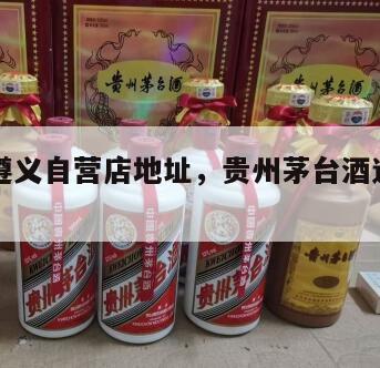 茅台酒遵义自营店地址，贵州茅台酒遵义自营店