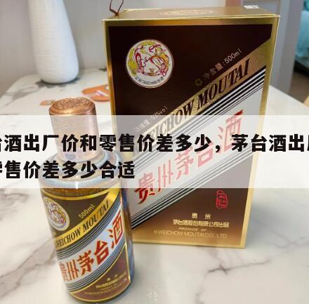 茅台酒出厂价和零售价差多少，茅台酒出厂价和零售价差多少合适
