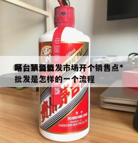 茅台镇酒批发市场开个销售点*
吗，茅台酒批发是怎样的一个流程