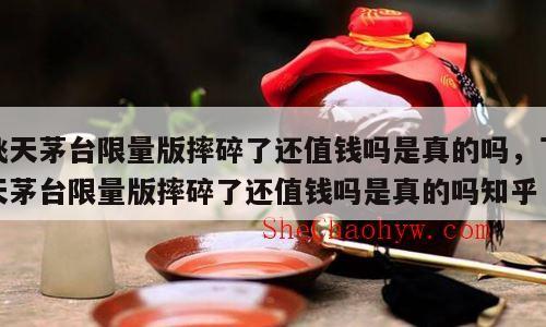 飞天茅台限量版摔碎了还值钱吗是真的吗，飞天茅台限量版摔碎了还值钱吗是真的吗知乎
