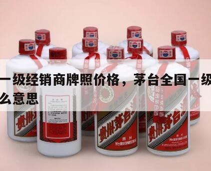 茅台一级经销商牌照价格，茅台全国一级经销商什么意思