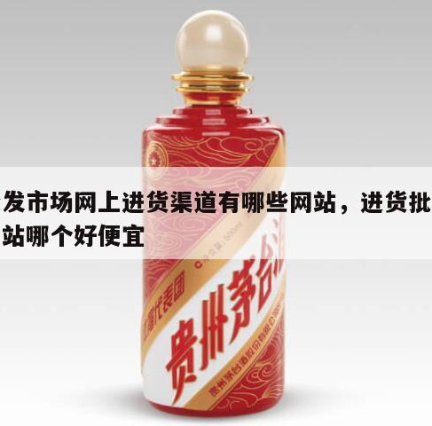 批发市场网上进货渠道有哪些网站，进货批发网站哪个好便宜
