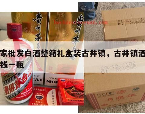 厂家批发白酒整箱礼盒装古井镇，古井镇酒多少钱一瓶