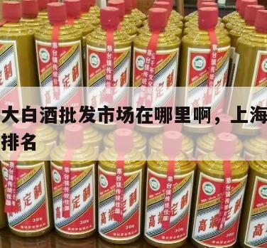 上海最大白酒批发市场在哪里啊，上海酒批发市场在排名
