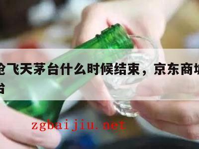 京东抢飞天茅台什么时候结束，京东商城抢飞天茅台