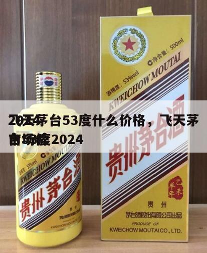 2024
飞天茅台53度什么价格，飞天茅台53度2024
市场价