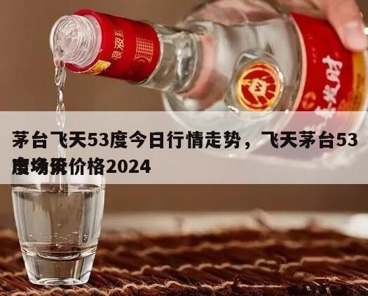 茅台飞天53度今日行情走势，飞天茅台53度今天价格2024
市场价