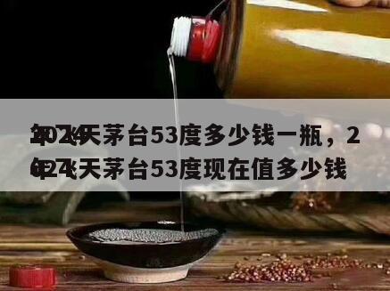 2024
年飞天茅台53度多少钱一瓶，2024
年飞天茅台53度现在值多少钱