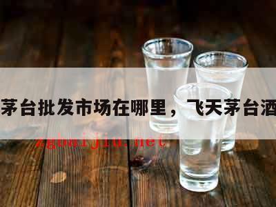 飞天茅台批发市场在哪里，飞天茅台酒批发