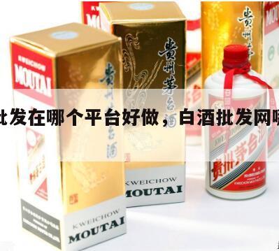 白酒批发在哪个平台好做，白酒批发网哪个网站好