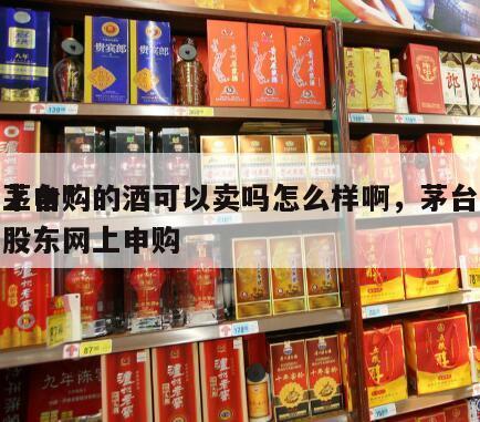茅台*
上申购的酒可以卖吗怎么样啊，茅台股东网上申购