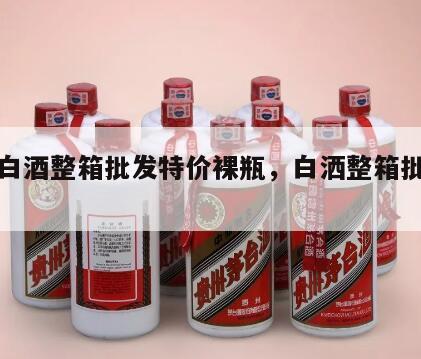 品牌白酒整箱批发特价裸瓶，白洒整箱批发特价
