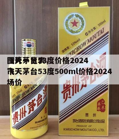 飞天茅台53度价格2024
图片一览表，飞天茅台53度500ml价格2024
市场价