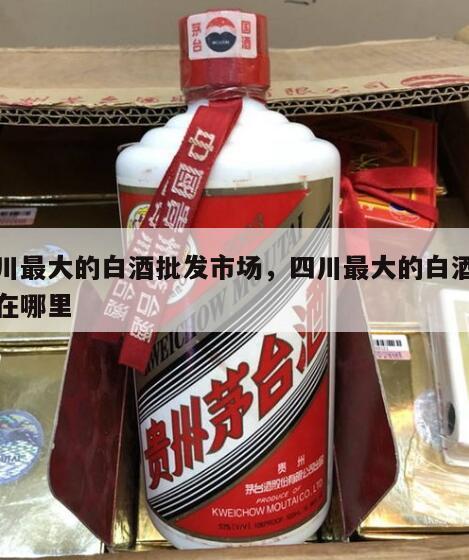 四川最大的白酒批发市场，四川最大的白酒基地在哪里