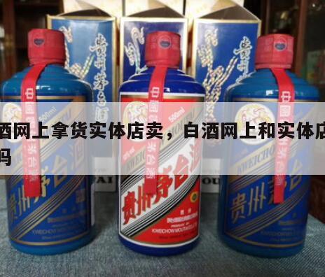 白酒网上拿货实体店卖，白酒网上和实体店一样吗