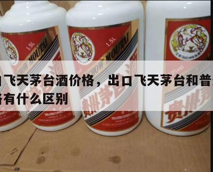出口飞天茅台酒价格，出口飞天茅台和普通的价格有什么区别