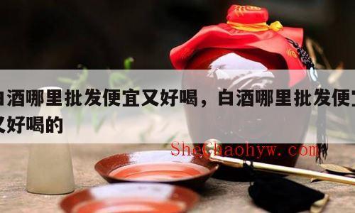 白酒哪里批发便宜又好喝，白酒哪里批发便宜又好喝的