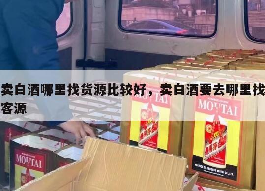 卖白酒哪里找货源比较好，卖白酒要去哪里找客源